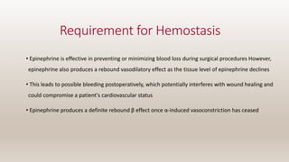 Requirement for Hemostasis
• Epinephrine is effective in preventing or minimizing blood loss during surgical procedures However,
epinephrine also produces a rebound vasodilatory effect as the tissue level of epinephrine declines
• This leads to possible bleeding postoperatively, which potentially interferes with wound healing and
could compromise a patient's cardiovascular status
• Epinephrine produces a definite rebound β effect once α-induced vasoconstriction has ceased
 
