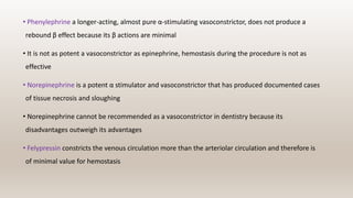 • Phenylephrine a longer-acting, almost pure α-stimulating vasoconstrictor, does not produce a
rebound β effect because its β actions are minimal
• It is not as potent a vasoconstrictor as epinephrine, hemostasis during the procedure is not as
effective
• Norepinephrine is a potent α stimulator and vasoconstrictor that has produced documented cases
of tissue necrosis and sloughing
• Norepinephrine cannot be recommended as a vasoconstrictor in dentistry because its
disadvantages outweigh its advantages
• Felypressin constricts the venous circulation more than the arteriolar circulation and therefore is
of minimal value for hemostasis
 
