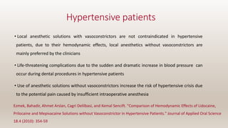 Hypertensive patients
• Local anesthetic solutions with vasoconstrictors are not contraindicated in hypertensive
patients, due to their hemodynamic effects, local anesthetics without vasoconstrictors are
mainly preferred by the clinicians
• Life-threatening complications due to the sudden and dramatic increase in blood pressure can
occur during dental procedures in hypertensive patients
• Use of anesthetic solutions without vasoconstrictors increase the risk of hypertensive crisis due
to the potential pain caused by insufficient intraoperative anesthesia
Ezmek, Bahadir, Ahmet Arslan, Cagri Delilbasi, and Kemal Sencift. "Comparison of Hemodynamic Effects of Lidocaine,
Prilocaine and Mepivacaine Solutions without Vasoconstrictor in Hypertensive Patients." Journal of Applied Oral Science
18.4 (2010): 354-59
 