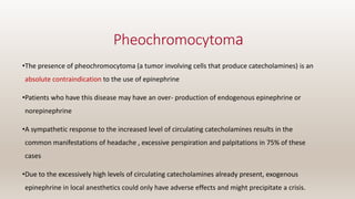 Pheochromocytoma
•The presence of pheochromocytoma (a tumor involving cells that produce catecholamines) is an
absolute contraindication to the use of epinephrine
•Patients who have this disease may have an over- production of endogenous epinephrine or
norepinephrine
•A sympathetic response to the increased level of circulating catecholamines results in the
common manifestations of headache , excessive perspiration and palpitations in 75% of these
cases
•Due to the excessively high levels of circulating catecholamines already present, exogenous
epinephrine in local anesthetics could only have adverse effects and might precipitate a crisis.
 