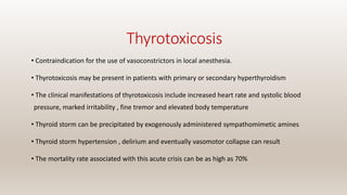 Thyrotoxicosis
• Contraindication for the use of vasoconstrictors in local anesthesia.
• Thyrotoxicosis may be present in patients with primary or secondary hyperthyroidism
• The clinical manifestations of thyrotoxicosis include increased heart rate and systolic blood
pressure, marked irritability , fine tremor and elevated body temperature
• Thyroid storm can be precipitated by exogenously administered sympathomimetic amines
• Thyroid storm hypertension , delirium and eventually vasomotor collapse can result
• The mortality rate associated with this acute crisis can be as high as 70%
 