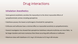 Drug interactions
Inhalation Anesthetics
• Some general anesthetics sensitize the myocardium to the direct myocardial effects of
sympathomimetic amines including epinephrine
• Halothane possess the lowest arrythmogenic threshold for epinephrine
• Enflurane and isoflurane have a minimal effect on myocardial sensitivity to sympathomimetics
• Several investigators has showed that epinephrine-halothane induced arrythmias are more likely to
be longer duration and more numerous than those occurring with enflurane or isoflurane
• Maximum dose with halothane is 0.1 mg in 10 minutes to 0.3 mg in 60 minutes
 