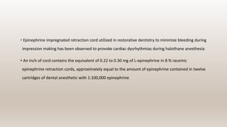 • Epinephrine impregnated retraction cord utilized in restorative dentistry to minimize bleeding during
impression making has been observed to provoke cardiac dysrhythmias during halothane anesthesia
• An inch of cord contains the equivalent of 0.22 to 0.30 mg of L-epinephrine in 8 % racemic
epinephrine retraction cords, approximately equal to the amount of epinephrine contained in twelve
cartridges of dental anesthetic with 1:100,000 epinephrine
 