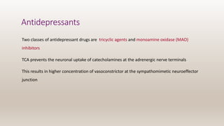 Antidepressants
Two classes of antidepressant drugs are tricyclic agents and monoamine oxidase (MAO)
inhibitors
TCA prevents the neuronal uptake of catecholamines at the adrenergic nerve terminals
This results in higher concentration of vasoconstrictor at the sympathomimetic neuroeffector
junction
 