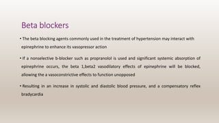 Beta blockers
• The beta blocking agents commonly used in the treatment of hypertension may interact with
epinephrine to enhance its vasopressor action
• If a nonselective b-blocker such as propranolol is used and significant systemic absorption of
epinephrine occurs, the beta 1,beta2 vasodilatory effects of epinephrine will be blocked,
allowing the a vasoconstrictive effects to function unopposed
• Resulting in an increase in systolic and diastolic blood pressure, and a compensatory reflex
bradycardia
 