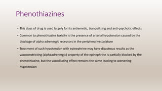 Phenothiazines
• This class of drug is used largely for its antiemetic, tranquilizing and anti-psychotic effects
• Common to phenothiazine toxicity is the presence of arterial hypotension caused by the
blockage of alpha adrenergic receptors in the peripheral vasculature
• Treatment of such hypotension with epinephrine may have disastrous results as the
vasoconstricting (alphaadrenergic) property of the epinephrine is partially blocked by the
phenothiazine, but the vasodilating effect remains the same leading to worsening
hypotension
 
