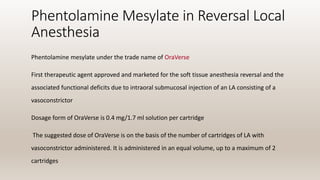 Phentolamine Mesylate in Reversal Local
Anesthesia
Phentolamine mesylate under the trade name of OraVerse
First therapeutic agent approved and marketed for the soft tissue anesthesia reversal and the
associated functional deficits due to intraoral submucosal injection of an LA consisting of a
vasoconstrictor
Dosage form of OraVerse is 0.4 mg/1.7 ml solution per cartridge
The suggested dose of OraVerse is on the basis of the number of cartridges of LA with
vasoconstrictor administered. It is administered in an equal volume, up to a maximum of 2
cartridges
 