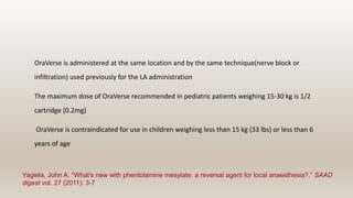 OraVerse is administered at the same location and by the same technique(nerve block or
infiltration) used previously for the LA administration
The maximum dose of OraVerse recommended in pediatric patients weighing 15-30 kg is 1/2
cartridge (0.2mg)
OraVerse is contraindicated for use in children weighing less than 15 kg (33 lbs) or less than 6
years of age
Yagiela, John A. “What's new with phentolamine mesylate: a reversal agent for local anaesthesia?.” SAAD
digest vol. 27 (2011): 3-7
 