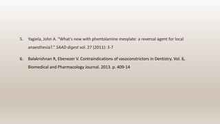 5. Yagiela, John A. “What's new with phentolamine mesylate: a reversal agent for local
anaesthesia?.” SAAD digest vol. 27 (2011): 3-7
6. Balakrishnan R, Ebenezer V. Contraindications of vasoconstrictors in Dentistry. Vol. 6,
Biomedical and Pharmacology Journal. 2013. p. 409-14
 