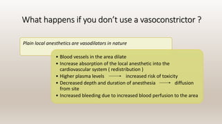 What happens if you don’t use a vasoconstrictor ?
Plain local anesthetics are vasodilators in nature
• Blood vessels in the area dilate
• Increase absorption of the local anesthetic into the
cardiovascular system ( redistribution )
• Higher plasma levels increased risk of toxicity
• Decreased depth and duration of anesthesia diffusion
from site
• Increased bleeding due to increased blood perfusion to the area
 