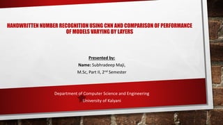 HANDWRITTEN NUMBER RECOGNITION USING CNN AND COMPARISON OF PERFORMANCE
OF MODELS VARYING BY LAYERS
Presented by:
Name: Subhradeep Maji,
M.Sc, Part II, 2nd Semester
Department of Computer Science and Engineering
University of Kalyani
 