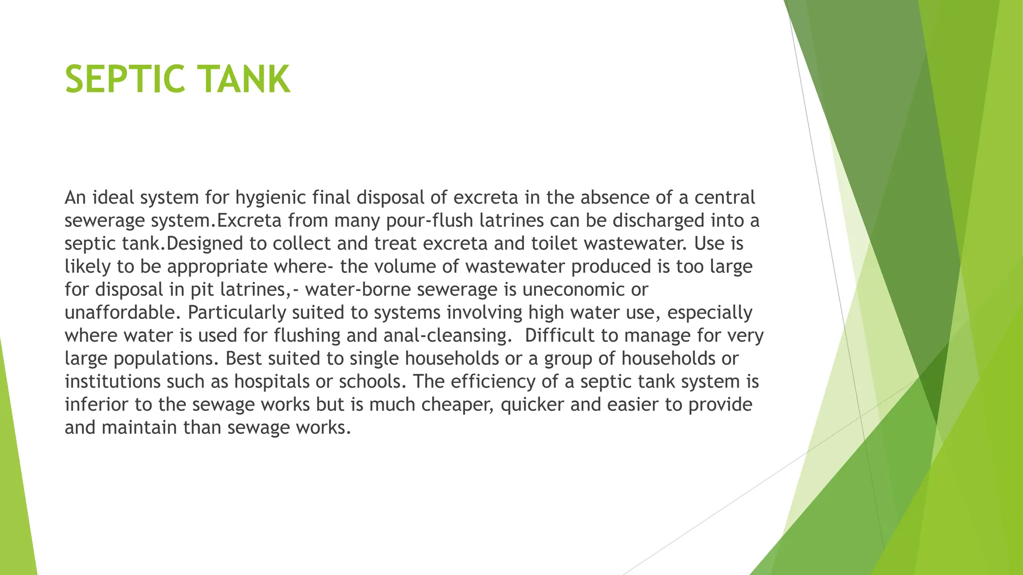 SEPTIC TANK
An ideal system for hygienic final disposal of excreta in the absence of a central
sewerage system.Excreta from many pour-flush latrines can be discharged into a
septic tank.Designed to collect and treat excreta and toilet wastewater. Use is
likely to be appropriate where- the volume of wastewater produced is too large
for disposal in pit latrines,- water-borne sewerage is uneconomic or
unaffordable. Particularly suited to systems involving high water use, especially
where water is used for flushing and anal-cleansing. Difficult to manage for very
large populations. Best suited to single households or a group of households or
institutions such as hospitals or schools. The efficiency of a septic tank system is
inferior to the sewage works but is much cheaper, quicker and easier to provide
and maintain than sewage works.
 