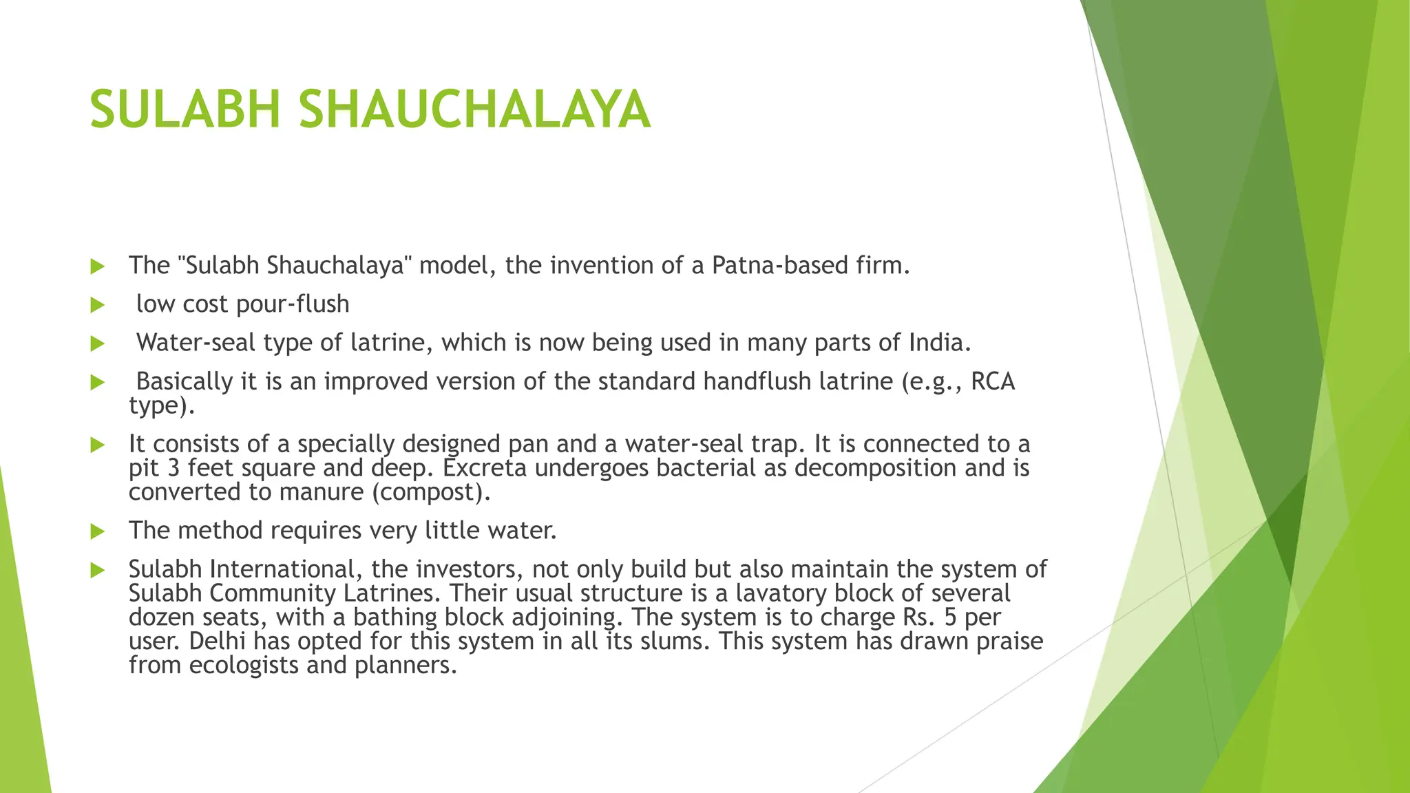 SULABH SHAUCHALAYA
 The "Sulabh Shauchalaya" model, the invention of a Patna-based firm.
 low cost pour-flush
 Water-seal type of latrine, which is now being used in many parts of India.
 Basically it is an improved version of the standard handflush latrine (e.g., RCA
type).
 It consists of a specially designed pan and a water-seal trap. It is connected to a
pit 3 feet square and deep. Excreta undergoes bacterial as decomposition and is
converted to manure (compost).
 The method requires very little water.
 Sulabh International, the investors, not only build but also maintain the system of
Sulabh Community Latrines. Their usual structure is a lavatory block of several
dozen seats, with a bathing block adjoining. The system is to charge Rs. 5 per
user. Delhi has opted for this system in all its slums. This system has drawn praise
from ecologists and planners.
 