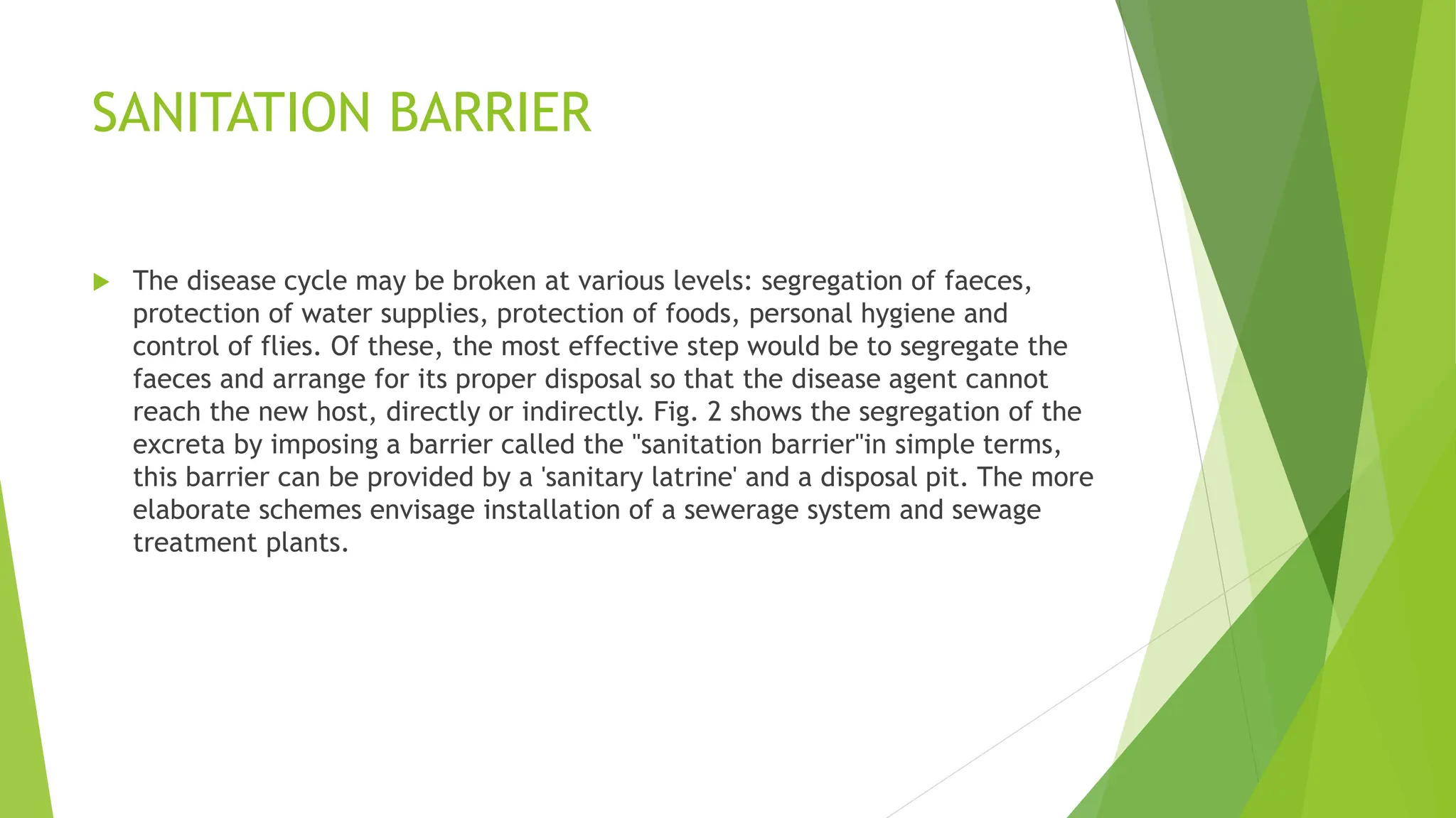 SANITATION BARRIER
 The disease cycle may be broken at various levels: segregation of faeces,
protection of water supplies, protection of foods, personal hygiene and
control of flies. Of these, the most effective step would be to segregate the
faeces and arrange for its proper disposal so that the disease agent cannot
reach the new host, directly or indirectly. Fig. 2 shows the segregation of the
excreta by imposing a barrier called the "sanitation barrier"in simple terms,
this barrier can be provided by a 'sanitary latrine' and a disposal pit. The more
elaborate schemes envisage installation of a sewerage system and sewage
treatment plants.
 