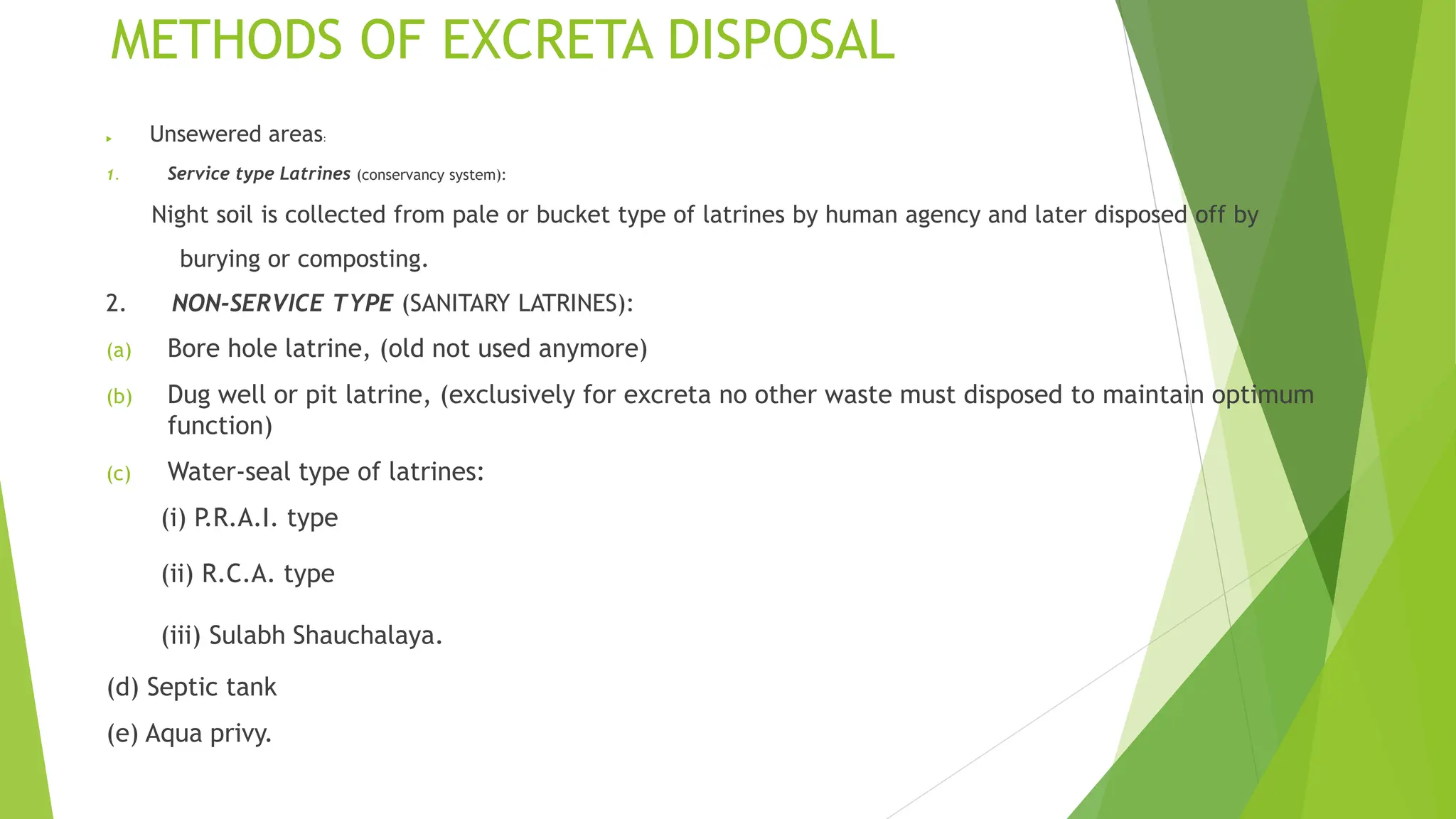 METHODS OF EXCRETA DISPOSAL
 Unsewered areas:
1. Service type Latrines (conservancy system):
Night soil is collected from pale or bucket type of latrines by human agency and later disposed off by
burying or composting.
2. NON-SERVICE TYPE (SANITARY LATRINES):
(a) Bore hole latrine, (old not used anymore)
(b) Dug well or pit latrine, (exclusively for excreta no other waste must disposed to maintain optimum
function)
(c) Water-seal type of latrines:
(i) P.R.A.I. type
(ii) R.C.A. type
(iii) Sulabh Shauchalaya.
(d) Septic tank
(e) Aqua privy.
 