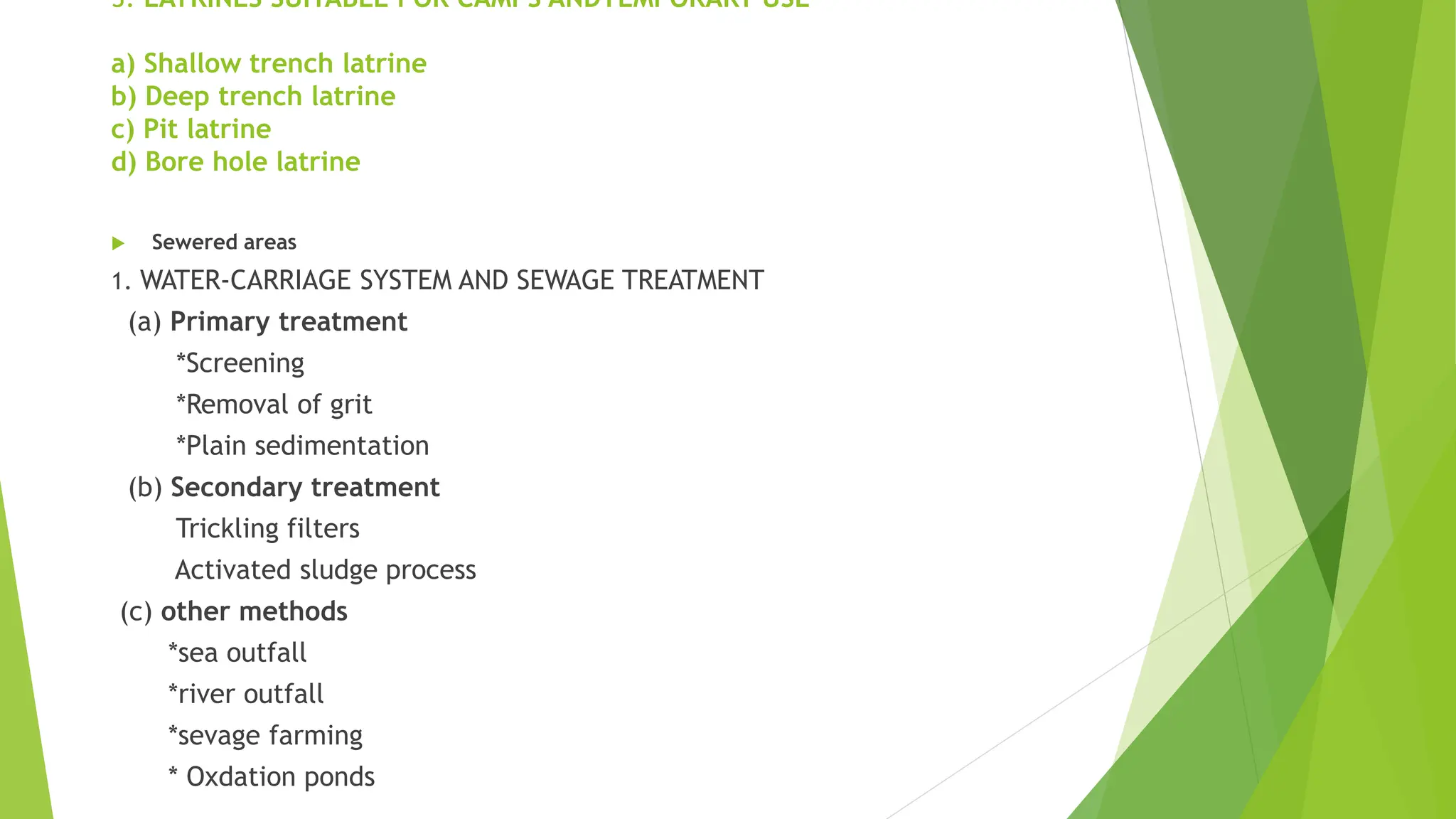 3. LATRINES SUITABLE FOR CAMPS ANDTEMPORARY USE
a) Shallow trench latrine
b) Deep trench latrine
c) Pit latrine
d) Bore hole latrine
 Sewered areas
1. WATER-CARRIAGE SYSTEM AND SEWAGE TREATMENT
(a) Primary treatment
*Screening
*Removal of grit
*Plain sedimentation
(b) Secondary treatment
Trickling filters
Activated sludge process
(c) other methods
*sea outfall
*river outfall
*sevage farming
* Oxdation ponds
 