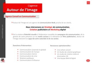 autourdelimage.com
L’agence
Autour de l’Image
>> 1
Agence Conseil en Communication
>Autour de l'Image est une agence de stratégie et de communication créée en 2007.
Nous intervenons en Stratégie de communication,
Création publicitaire et Marketing digital
>Autour de l'Image est une agence globale qui a pour but de simplifier la vie des
entrepreneurs. Elle réunit tous les métiers de la communication et du marketing nécessaires
au développement de vos ventes et de votre notoriété.
autourdelimage.com >> 1
3
Domaines d’intervention :
 Conseil & Stratégie de communication
 Identité visuelle
 Édition, Conception et Publication
 Films publicitaires
 Marketing Digital & Social media
 Relations publiques
Ressources opérationnelles :
 Une cellule conseil
 Un Studio de création graphique
 Un studio de création vidéo et
d’animation 2D & 3D
 Une équipe Web & Digital
 