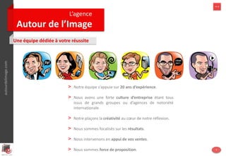 autourdelimage.com
L’agence
Autour de l’Image
>> 1
Une équipe dédiée à votre réussite
autourdelimage.com >> 1
4
> Notre équipe s’appuie sur 20 ans d’expérience.
> Nous avons une forte culture d’entreprise
> Notre plaçons la créativité au cœur de notre réflexion.
> Nous sommes focalisés sur les résultats.
> Nous intervenons en appui de vos ventes.
> Nous sommes force de proposition.
 