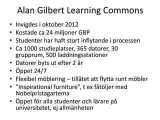Alan Gilbert Learning Commons
•
•
•
•
•
•
•
•
•

Invigdes i oktober 2012
Kostade ca 24 miljoner GBP
Studenter har haft stort inflytande i processen
Ca 1000 studieplatser, 365 datorer, 30
grupprum, 500 laddningsstationer
Datorer byts ut efter 2 år
Öppet 24/7
Flexibel möblering – tillåtet att flytta runt möbler
”Inspirational furniture”, t ex fåtöljer med
Nobelpristagartema
Öppet för alla studenter och lärare på
universitetet, ej allmänheten

 