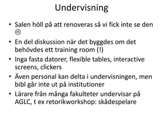 Undervisning
• Salen höll på att renoveras så vi fick inte se den

• En del diskussion när det byggdes om det
behövdes ett training room (!)
• Inga fasta datorer, flexible tables, interactive
screens, clickers
• Även personal kan delta i undervisningen, men
bibl går inte ut på institutioner
• Lärare från många fakulteter undervisar på
AGLC, t ex retorikworkshop: skådespelare

 