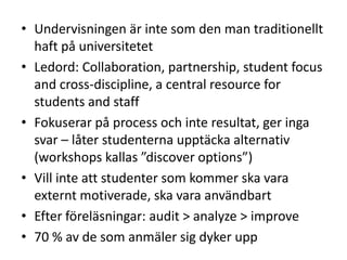 • Undervisningen är inte som den man traditionellt
haft på universitetet
• Ledord: Collaboration, partnership, student focus
and cross-discipline, a central resource for
students and staff
• Fokuserar på process och inte resultat, ger inga
svar – låter studenterna upptäcka alternativ
(workshops kallas ”discover options”)
• Vill inte att studenter som kommer ska vara
externt motiverade, ska vara användbart
• Efter föreläsningar: audit > analyze > improve
• 70 % av de som anmäler sig dyker upp

 