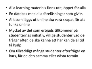 • Alla learning materials finns ute, öppet för alla
• En databas med alla föreläsningar som givits
• Allt som läggs ut online ska vara skapat för att
funka online
• Mycket av det som erbjuds tillkommer på
studenternas initiativ, vill ge studenter vad de
frågar efter, de ska känna att här kan de alltid
få hjälp
• Om tillräckligt många studenter efterfrågar en
kurs, får de den samma eller nästa termin

 