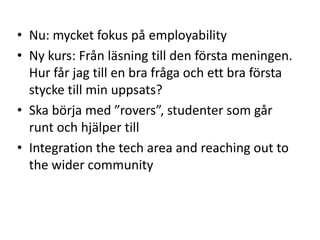 • Nu: mycket fokus på employability
• Ny kurs: Från läsning till den första meningen.
Hur får jag till en bra fråga och ett bra första
stycke till min uppsats?
• Ska börja med ”rovers”, studenter som går
runt och hjälper till
• Integration the tech area and reaching out to
the wider community

 