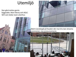 Utemiljö
Stor gård mellan gamla
byggnader, Main library och AGLC.
Wifi som täcker även utomhus

Skärm (avstängd) på fasaden där man bl a kan streama
ceremonier, visa announcements

 