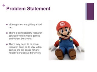 +
    Problem Statement


       Video games are getting a bad
        rap.

       There is contradictory research
        between violent video games
        and violent behaviors.

       There may need to be more
        research done as to why video
        games are the cause for any
        negative or positive behaviors.
 