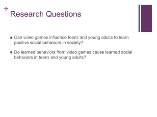 +
    Research Questions

       Can video games influence teens and young adults to learn
        positive social behaviors in society?

       Do learned behaviors from video games cause learned social
        behaviors in teens and young adults?
 