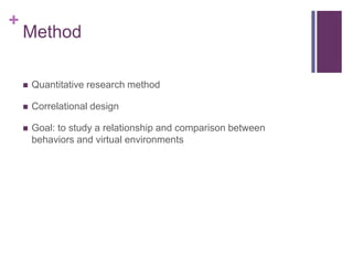 +
    Method

       Quantitative research method

       Correlational design

       Goal: to study a relationship and comparison between
        behaviors and virtual environments
 