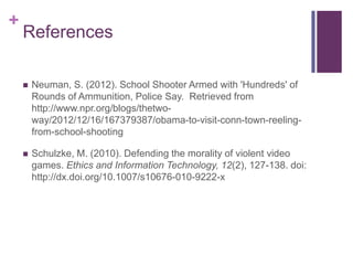 +
    References

       Neuman, S. (2012). School Shooter Armed with 'Hundreds' of
        Rounds of Ammunition, Police Say. Retrieved from
        http://www.npr.org/blogs/thetwo-
        way/2012/12/16/167379387/obama-to-visit-conn-town-reeling-
        from-school-shooting

       Schulzke, M. (2010). Defending the morality of violent video
        games. Ethics and Information Technology, 12(2), 127-138. doi:
        http://dx.doi.org/10.1007/s10676-010-9222-x
 