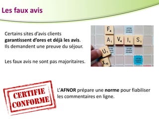 Les faux avis
Certains sites d’avis clients
garantissent d’ores et déjà les avis.
Ils demandent une preuve du séjour.
Les faux avis ne sont pas majoritaires.

L’AFNOR prépare une norme pour fiabiliser
les commentaires en ligne.

 