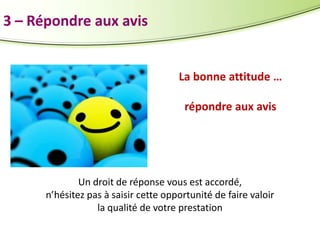 3 – Répondre aux avis

La bonne attitude …
répondre aux avis

Un droit de réponse vous est accordé,
n’hésitez pas à saisir cette opportunité de faire valoir
la qualité de votre prestation

 