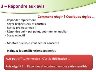 3 – Répondre aux avis
Comment réagir ? Quelques règles …

- Répondez rapidement
- Soyez respectueux et courtois
- Restez pro et sérieux !
- Répondez point par point, pour ne rien oublier
- Soyez objectif
- Montrez que vous vous sentez concerné

- Indiquez les améliorations apportées
Avis positif ? … Remerciez ! C’est la fidélisation …
Avis négatif ? … Répondez et montrez que vous y êtes sensible

 