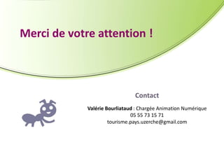 Merci de votre attention !

Contact
Valérie Bourliataud : Chargée Animation Numérique
05 55 73 15 71
tourisme.pays.uzerche@gmail.com

 