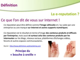 Définition
La e-reputation ?
Ce que l’on dit de vous sur Internet !
L’e-réputation peut être définie comme l’image véhiculée et / ou subie par une
entreprise ou une marque sur Internet et autres supports numériques.
L’e-réputation est le résultat en terme d’image des contenus produits et diffusés
par l’entreprise, mais aussi et surtout celui des contenus produits par les
internautes sur les blogs, réseaux sociaux, plateformes d’échanges vidéos,
forums et autres espaces communautaires.
Source : http://www.definitions-webmarketing.com

Principe du
« bouche à oreille »

 
