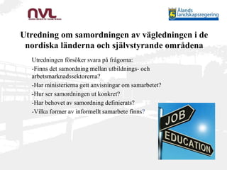 Utredning om samordningen av vägledningen i de
nordiska länderna och självstyrande områdena
Utredningen försöker svara på frågorna:
-Finns det samordning mellan utbildnings- och
arbetsmarknadssektorerna?
-Har ministerierna gett anvisningar om samarbetet?
-Hur ser samordningen ut konkret?
-Har behovet av samordning definierats?
-Vilka former av informellt samarbete finns?
 