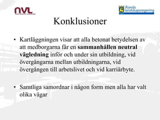 Konklusioner
• Kartläggningen visar att alla betonat betydelsen av
att medborgarna får en sammanhållen neutral
vägledning inför och under sin utbildning, vid
övergångarna mellan utbildningarna, vid
övergången till arbetslivet och vid karriärbyte.
• Samtliga samordnar i någon form men alla har valt
olika vägar
 