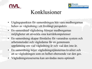 Konklusioner
• Utgångspunkten för samordningen bör vara medborgarnas
behov av vägledning i ett livslångt perspektiv
• En samordnad vägledning främjar medborgarnas
möjligheter att utveckla sina karriärkompetenser
• En samordning skapar förståelse för varandras system och
arbetsmetoder och vägledarna får en gemensam
uppfattning om vad vägledning är och vad den inte är.
• En samordning höjer vägledningstjänsternas kvalitet och
att se vägledningen som en helhet oberoende var den ges.
• Vägledningsresurserna kan användas mera optimalt
 