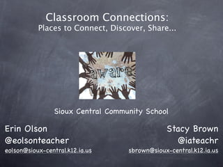 Classroom Connections:
           Places to Connect, Discover, Share...




                Sioux Central Community School

Erin Olson                                     Stacy Brown
@eolsonteacher                                   @iateachr
eolson@sioux-central.k12.ia.us     sbrown@sioux-central.k12.ia.us
 