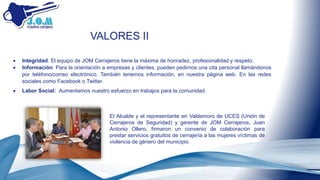 VALORES II
 Integridad: El equipo de JOM Cerrajeros tiene la máxima de honradez, profesionalidad y respeto.
 Información: Para la orientación a empresas y clientes, pueden pedirnos una cita personal llamándonos
por teléfono/correo electrónico. También tenemos información, en nuestra página web. En las redes
sociales como Facebook o Twitter.
 Labor Social: Aumentamos nuestro esfuerzo en trabajos para la comunidad.
El Alcalde y el representante en Valdemoro de UCES (Unión de
Cerrajeros de Seguridad) y gerente de JOM Cerrajeros, Juan
Antonio Ollero, firmaron un convenio de colaboración para
prestar servicios gratuitos de cerrajería a las mujeres víctimas de
violencia de género del municipio.
 
