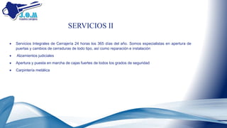  Servicios Integrales de Cerrajería 24 horas los 365 días del año. Somos especialistas en apertura de
puertas y cambios de cerraduras de todo tipo, así como reparación e instalación
 Alzamientos judiciales
 Apertura y puesta en marcha de cajas fuertes de todos los grados de seguridad
 Carpintería metálica
SERVICIOS II
 
