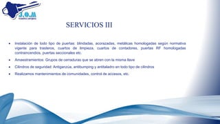  Instalación de todo tipo de puertas: blindadas, acorazadas, metálicas homologadas según normativa
vigente para trasteros, cuartos de limpieza, cuartos de contadores, puertas RF homologadas
contraincendios, puertas seccionales etc.
 Amaestramientos: Grupos de cerraduras que se abren con la misma llave
 Cilindros de seguridad: Antiganzúa, antibumping y antitaladro en todo tipo de cilindros
 Realizamos mantenimientos de comunidades, control de accesos, etc.
SERVICIOS III
 