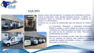 EQUIPO
Nuestro equipo esta formado por: Un gerente (con certificación de Perito
judicial de seguridad), cuatro oficiales cerrajeros técnicos, un albañil, un
coordinador (quien se encargan de repartir, organizar y gestionar el
trabajo) y un administrativo.
Disponemos de 4 unidades móviles, todas ellas equipadas
con los sistemas de apertura más modernos y gran
cantidad de modelos de bombillos, cerrojos y cerraduras
que existen en el mercado.
Contamos con un grupo de profesionales que nos asesoran en materia
legal
La herramienta “Reparanet” y desarrollos informáticos
facilitan la gestión y control integral de nuestros servicios,
cumpliendo con todas las exigencias propias de la empresa
así como la ley de protección de datos. Discreción y
confidencialidad nos avalan.
 