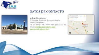 J.O.M. Cerrajeros
C/ Gaspar Bravo de Sobremonte s/n
28340 Valdemoro
Tel. 91 895 01 21 – Móvil 24h: 629 54 33 80
Email: info@jomcerrajeros.com
www.jomcerrajeros.com
DATOS DE CONTACTO
 