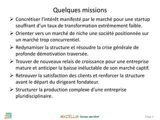 Page 5
 Concrétiser l’intérêt manifesté par le marché pour une startup
souffrant d’un taux de transformation extrêmement faible.
 Orienter vers un marché de niche une société positionnée sur
un marché trop concurrentiel.
 Redynamiser la structure et résoudre la crise générale de
profonde démotivation traversée.
 Trouver de nouveaux relais de croissance pour une entreprise
mature et anticiper la baisse inéluctable de son marché captif.
 Retrouver la satisfaction des clients et renforcer la structure
avant le départ du dirigeant fondateur.
 Structurer la production complexe d’une entreprise
pluridisciplinaire.
Quelques missions
 