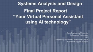 “Your Virtual Personal Assistant
using AI technology”
Systems Analysis and Design
Final Project Report
Baku Engineering University
Information Technology
IT3
Prepared by: 150106001 Murtuzova Aytakin
Lecturer: Khayyam Masiyev
 