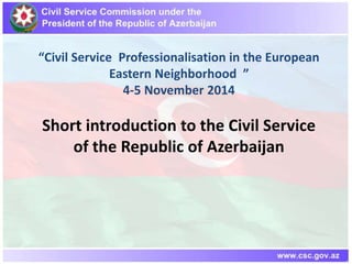 “Civil Service Professionalisation in the European 
Eastern Neighborhood ” 
4-5 November 2014 
Short introduction to the Civil Service 
of the Republic of Azerbaijan 
 