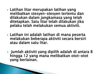  Latihan litar merupakan latihan yang
melibatkan stesyen-stesyen tertentu dan
dilakukan dalam jangkamasa yang telah
ditetapkan. Satu litar telah dilakukan jika
pelaku telah melakukan semua aktiviti.
 Latihan ini adalah latihan di mana peserta
melakukan beberapa aktiviti secara bersiri
atau dalam satu litar.
 Jumlah aktiviti yang dipilih adalah di antara 8
hingga 12 yang mana melibatkan otot-otot
yang berlainan.
 